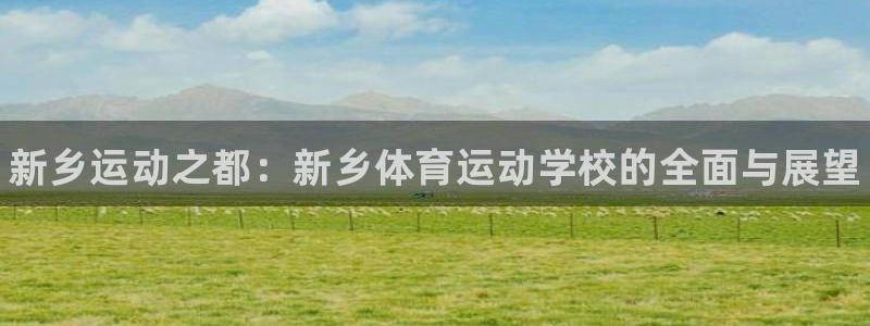 米兰体育官网下载开户:新乡运动之都:新乡体育运动学校的全面与